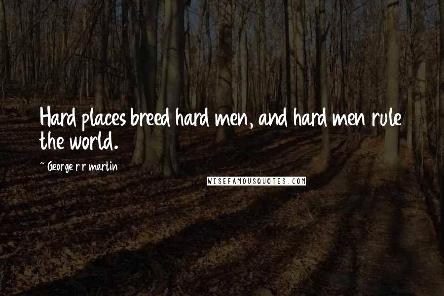 George R R Martin Quotes: Hard places breed hard men, and hard men rule the world.