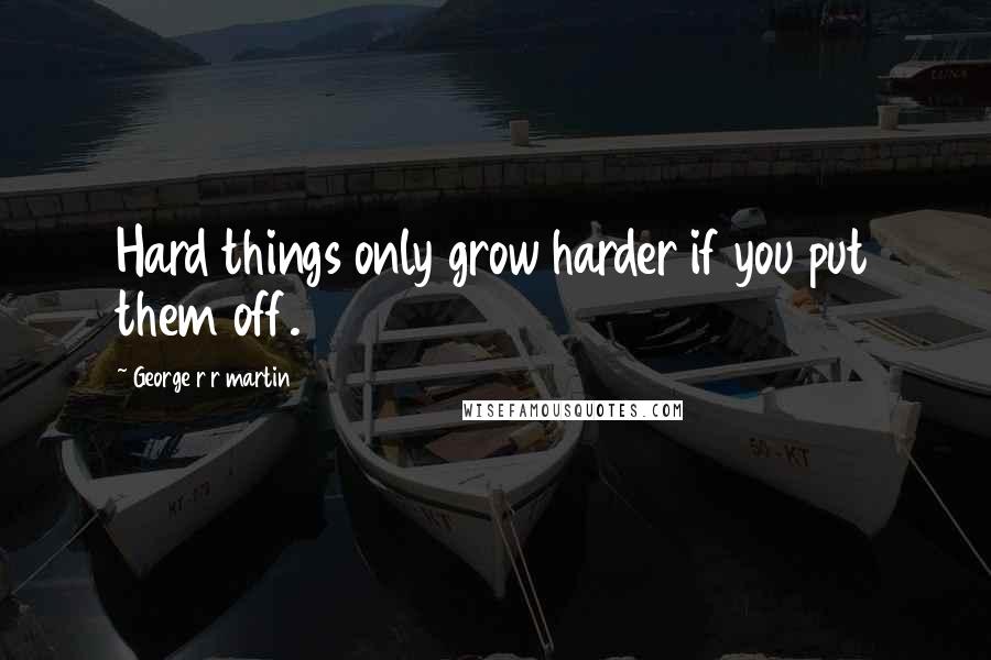 George R R Martin Quotes: Hard things only grow harder if you put them off.