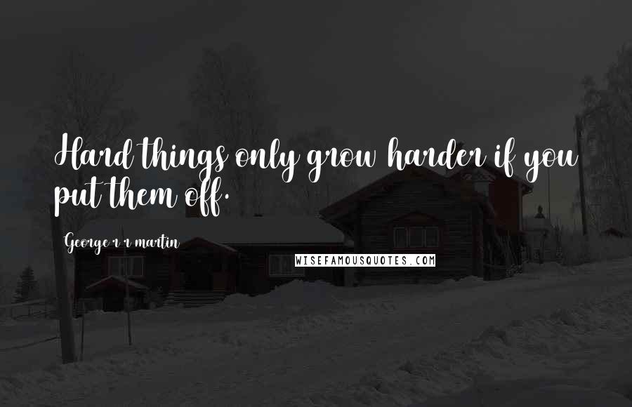 George R R Martin Quotes: Hard things only grow harder if you put them off.