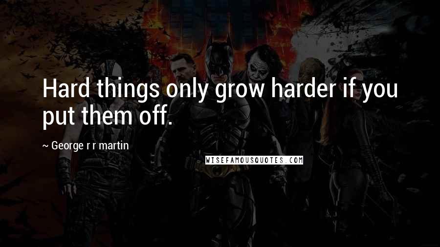 George R R Martin Quotes: Hard things only grow harder if you put them off.