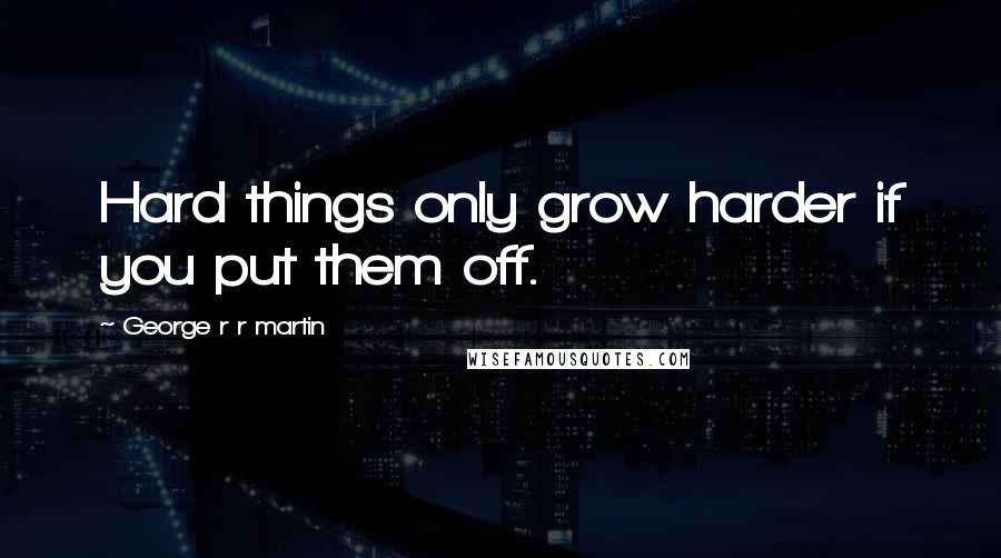 George R R Martin Quotes: Hard things only grow harder if you put them off.