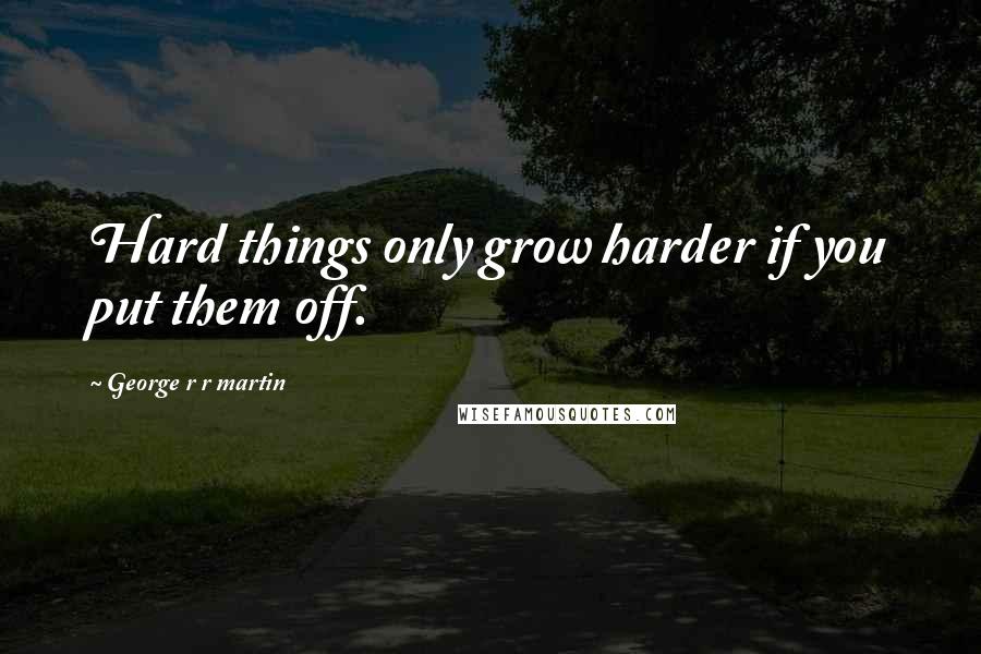 George R R Martin Quotes: Hard things only grow harder if you put them off.