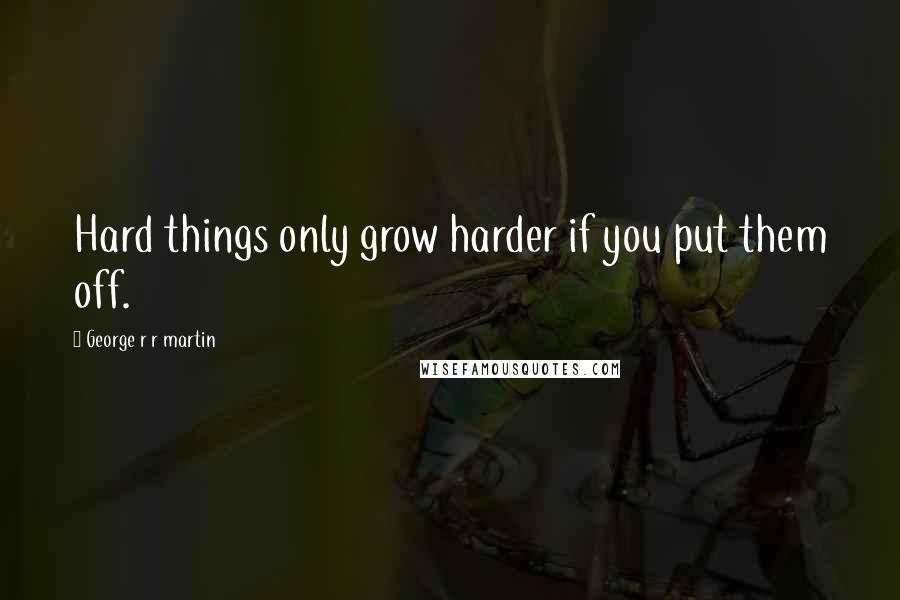 George R R Martin Quotes: Hard things only grow harder if you put them off.