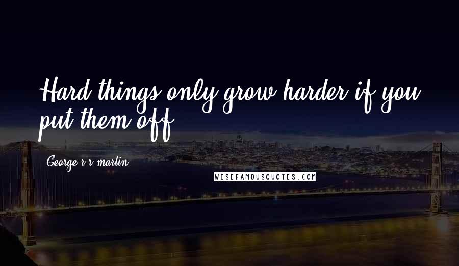 George R R Martin Quotes: Hard things only grow harder if you put them off.