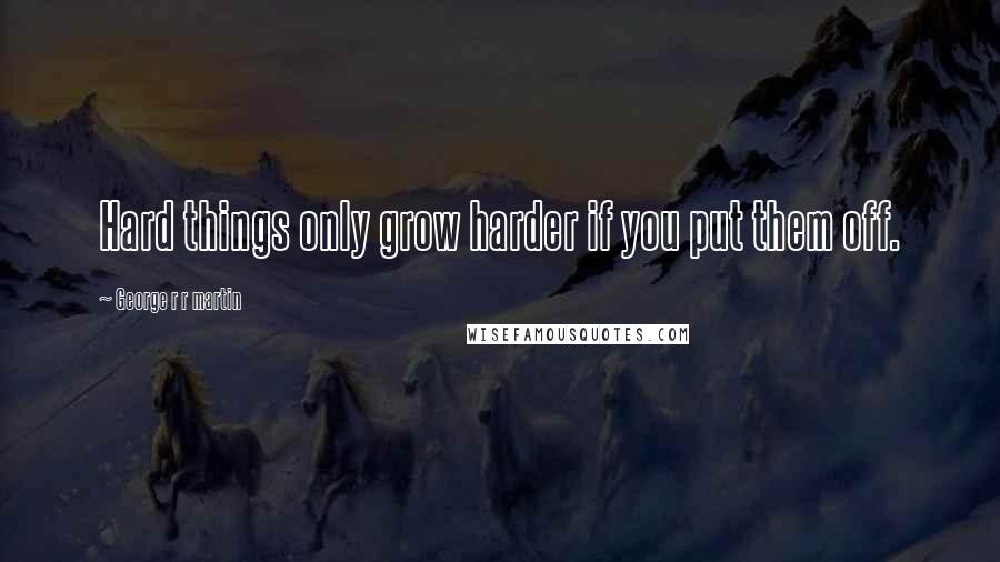 George R R Martin Quotes: Hard things only grow harder if you put them off.