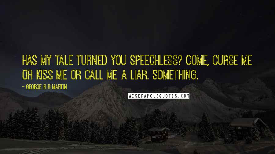 George R R Martin Quotes: Has my tale turned you speechless? Come, curse me or kiss me or call me a liar. Something.