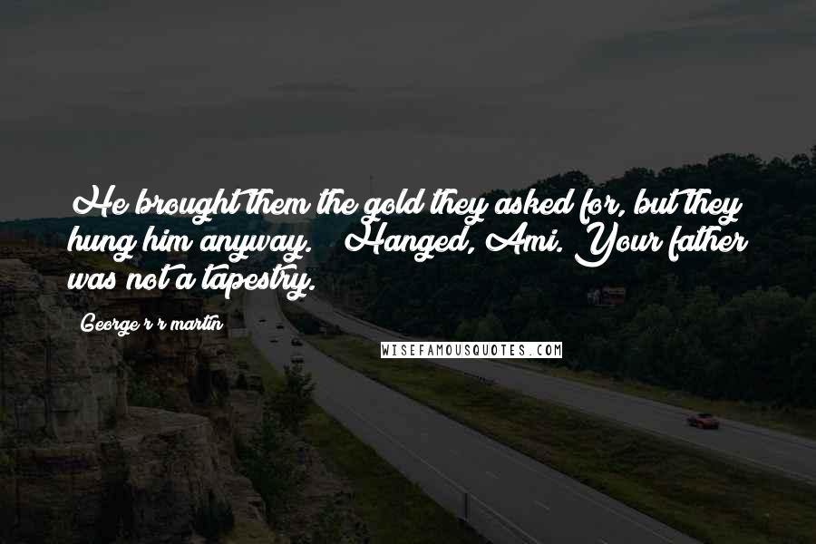 George R R Martin Quotes: He brought them the gold they asked for, but they hung him anyway." "Hanged, Ami. Your father was not a tapestry.