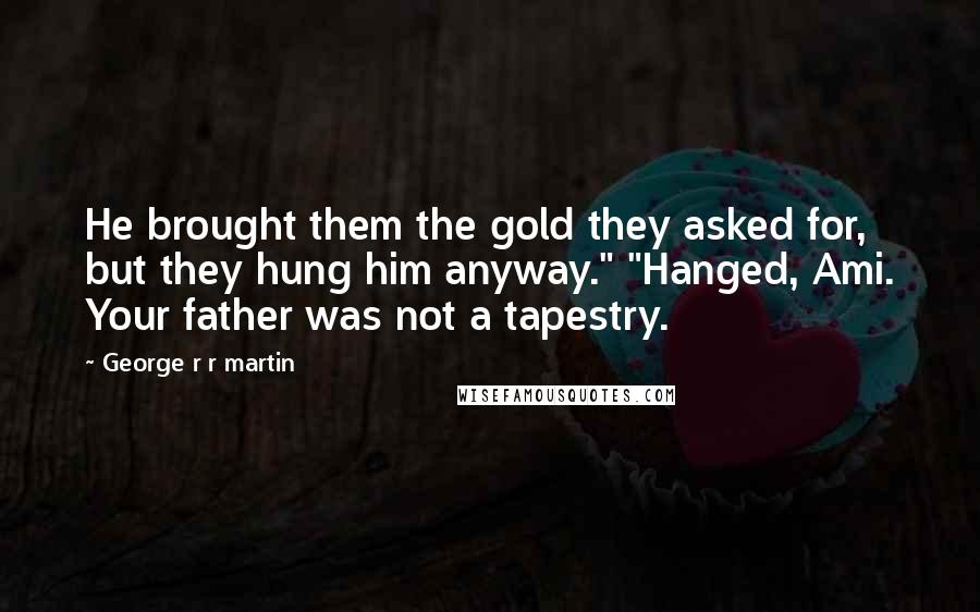 George R R Martin Quotes: He brought them the gold they asked for, but they hung him anyway." "Hanged, Ami. Your father was not a tapestry.