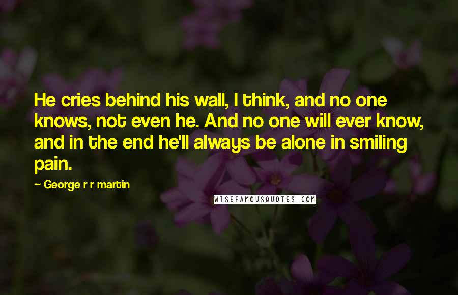 George R R Martin Quotes: He cries behind his wall, I think, and no one knows, not even he. And no one will ever know, and in the end he'll always be alone in smiling pain.