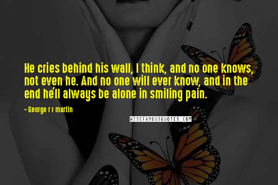 George R R Martin Quotes: He cries behind his wall, I think, and no one knows, not even he. And no one will ever know, and in the end he'll always be alone in smiling pain.