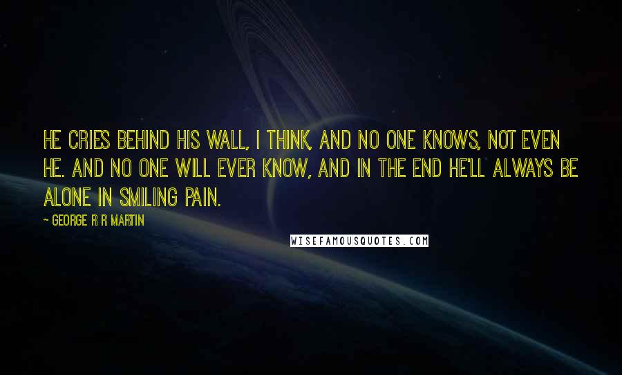 George R R Martin Quotes: He cries behind his wall, I think, and no one knows, not even he. And no one will ever know, and in the end he'll always be alone in smiling pain.