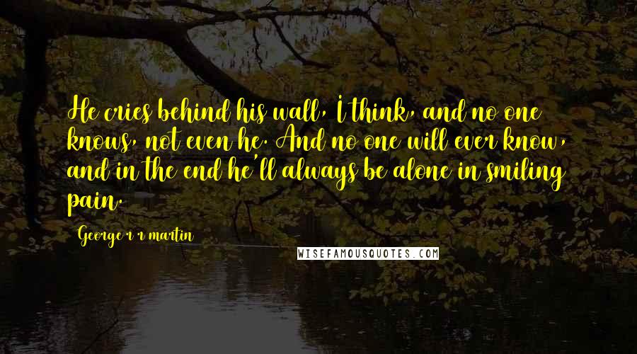 George R R Martin Quotes: He cries behind his wall, I think, and no one knows, not even he. And no one will ever know, and in the end he'll always be alone in smiling pain.