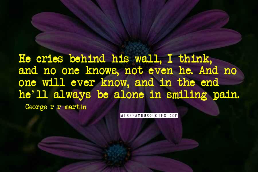 George R R Martin Quotes: He cries behind his wall, I think, and no one knows, not even he. And no one will ever know, and in the end he'll always be alone in smiling pain.