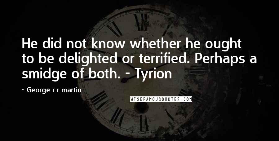 George R R Martin Quotes: He did not know whether he ought to be delighted or terrified. Perhaps a smidge of both. - Tyrion