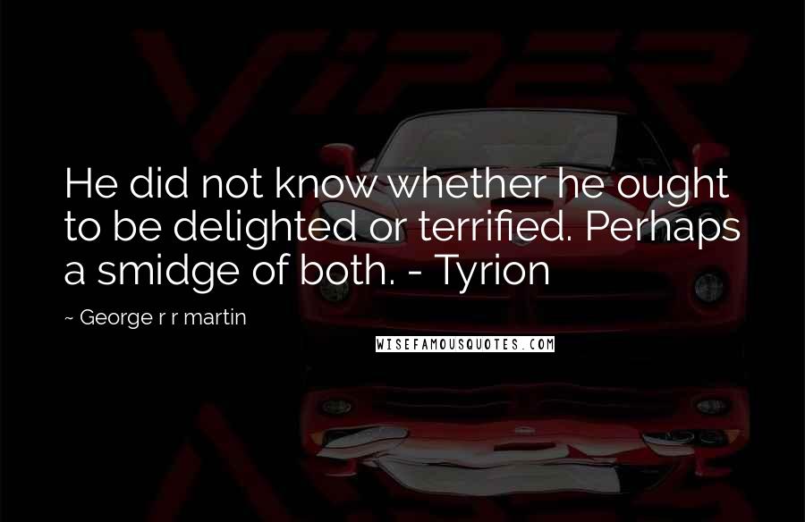 George R R Martin Quotes: He did not know whether he ought to be delighted or terrified. Perhaps a smidge of both. - Tyrion