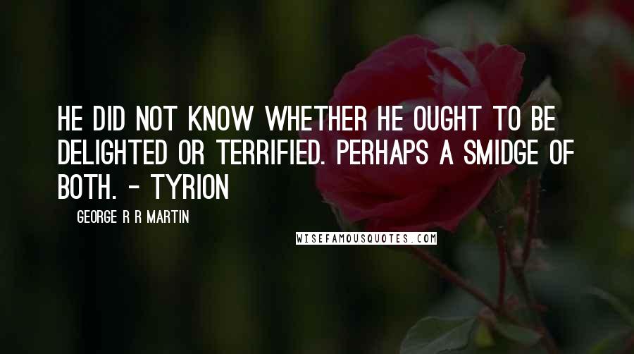 George R R Martin Quotes: He did not know whether he ought to be delighted or terrified. Perhaps a smidge of both. - Tyrion