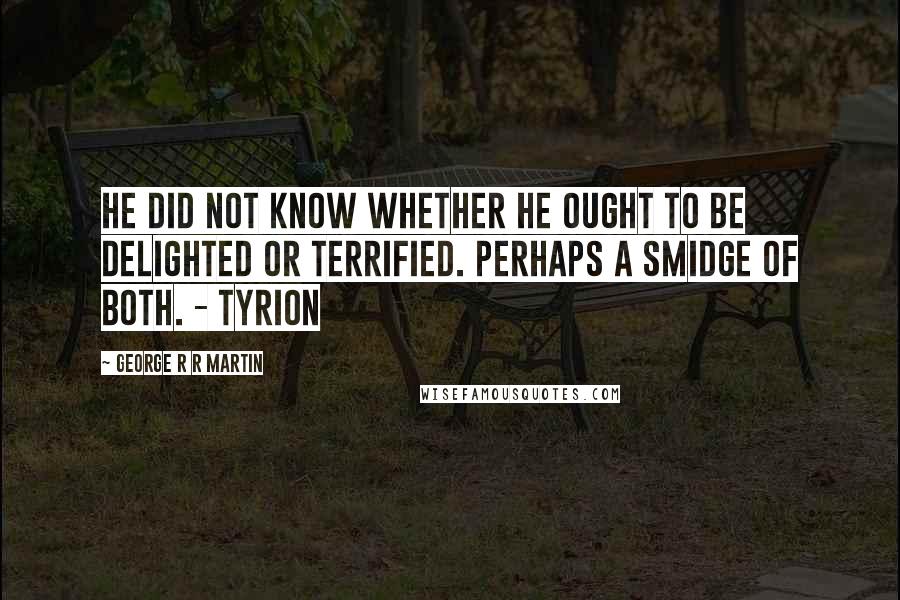 George R R Martin Quotes: He did not know whether he ought to be delighted or terrified. Perhaps a smidge of both. - Tyrion