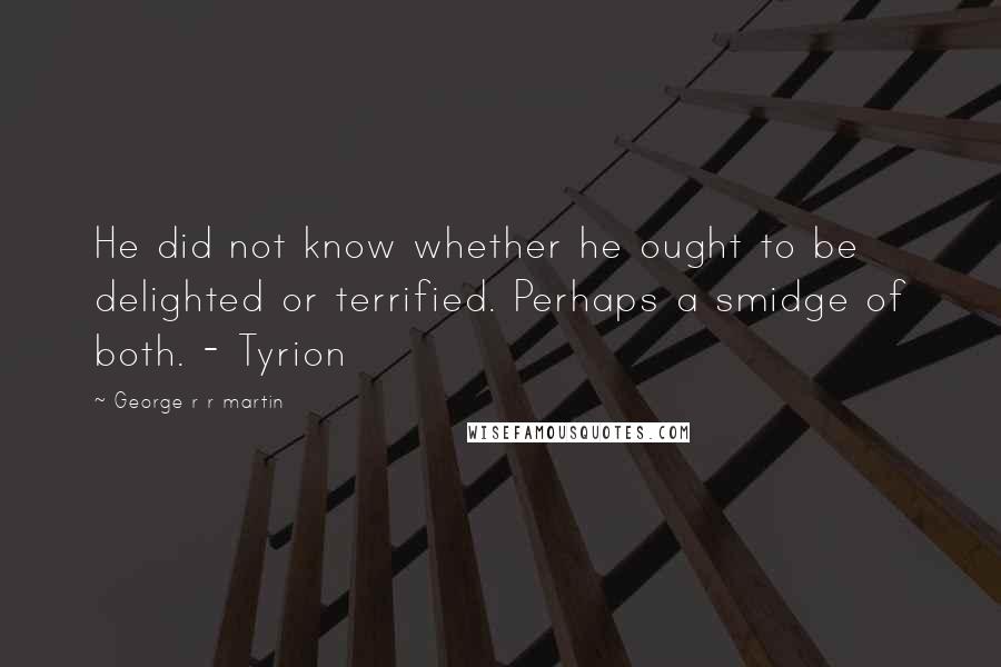 George R R Martin Quotes: He did not know whether he ought to be delighted or terrified. Perhaps a smidge of both. - Tyrion