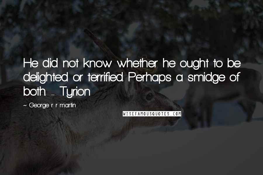 George R R Martin Quotes: He did not know whether he ought to be delighted or terrified. Perhaps a smidge of both. - Tyrion