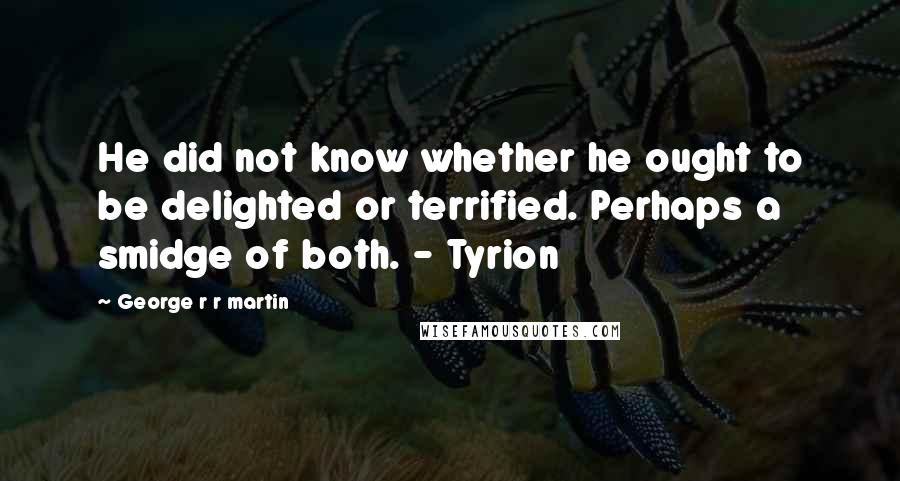 George R R Martin Quotes: He did not know whether he ought to be delighted or terrified. Perhaps a smidge of both. - Tyrion