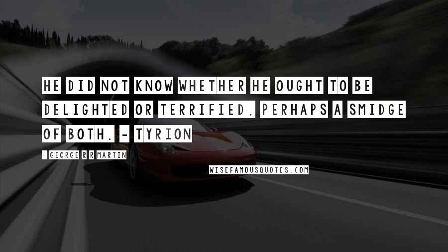 George R R Martin Quotes: He did not know whether he ought to be delighted or terrified. Perhaps a smidge of both. - Tyrion
