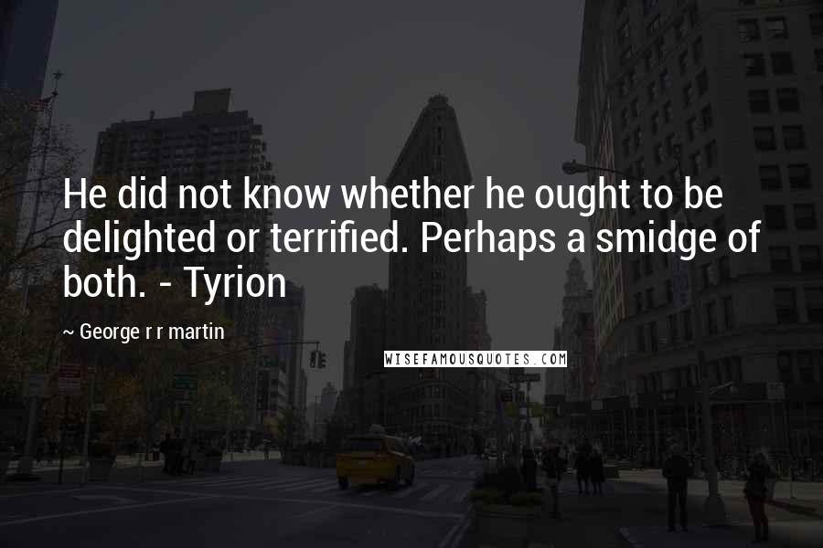 George R R Martin Quotes: He did not know whether he ought to be delighted or terrified. Perhaps a smidge of both. - Tyrion