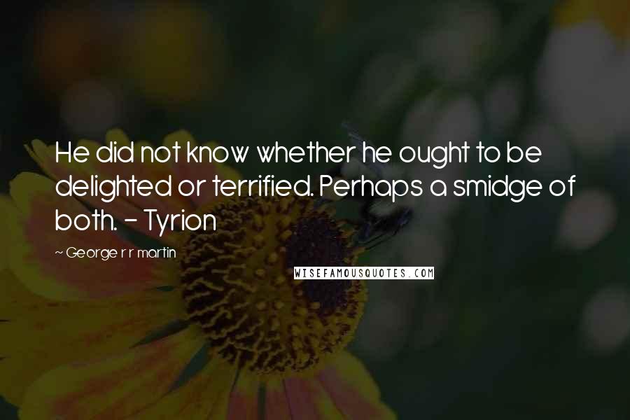 George R R Martin Quotes: He did not know whether he ought to be delighted or terrified. Perhaps a smidge of both. - Tyrion