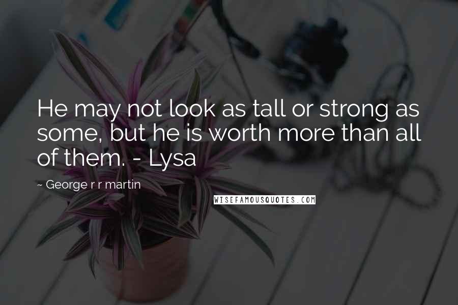 George R R Martin Quotes: He may not look as tall or strong as some, but he is worth more than all of them. - Lysa