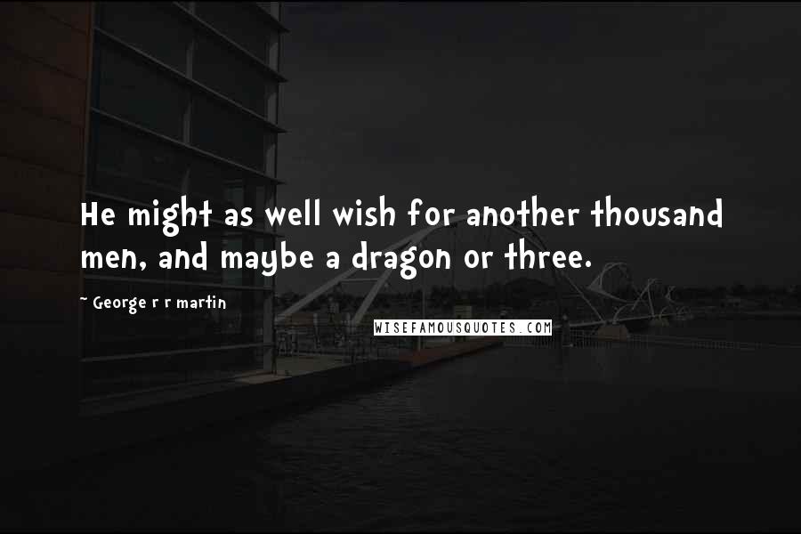 George R R Martin Quotes: He might as well wish for another thousand men, and maybe a dragon or three.