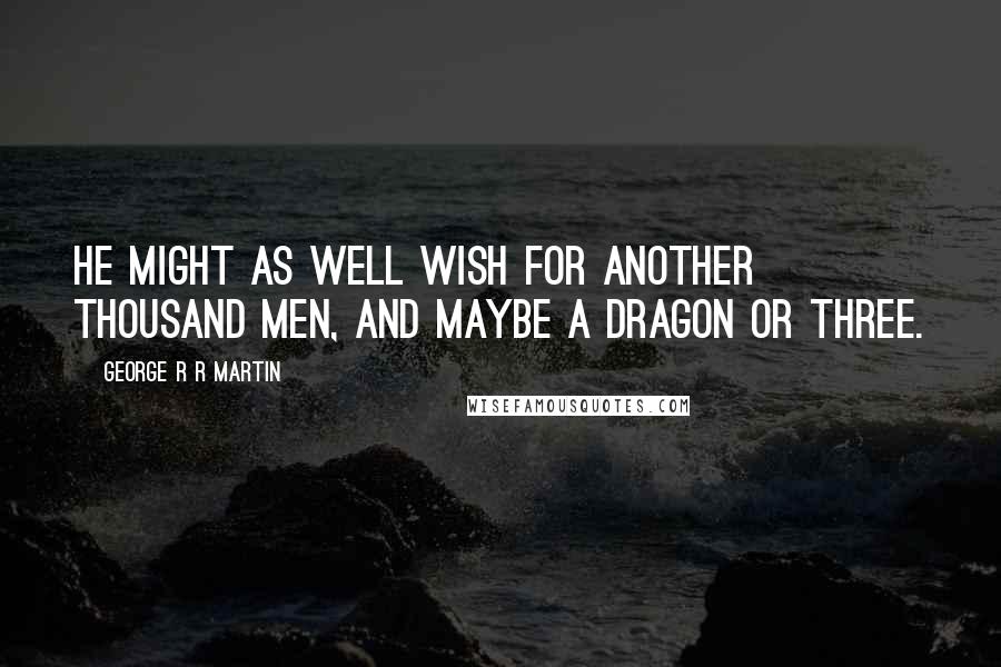 George R R Martin Quotes: He might as well wish for another thousand men, and maybe a dragon or three.