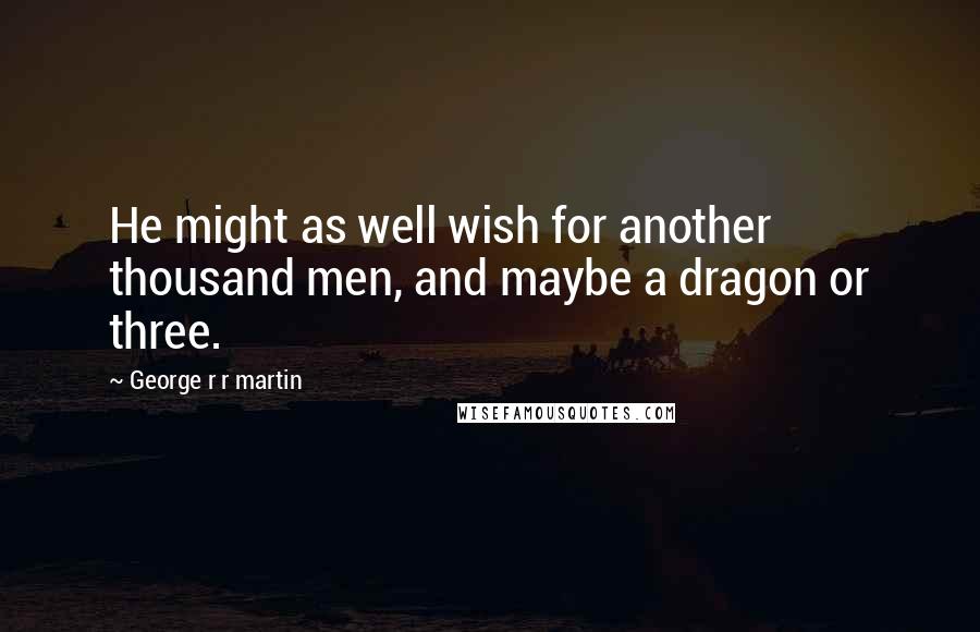George R R Martin Quotes: He might as well wish for another thousand men, and maybe a dragon or three.