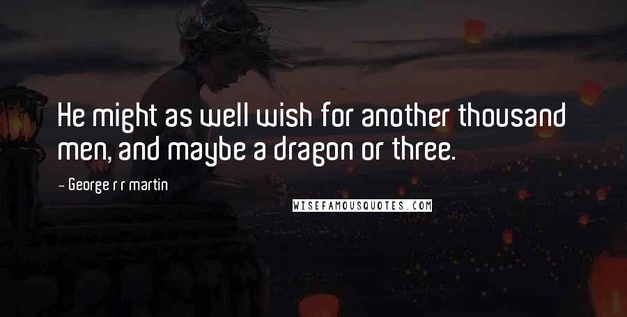 George R R Martin Quotes: He might as well wish for another thousand men, and maybe a dragon or three.