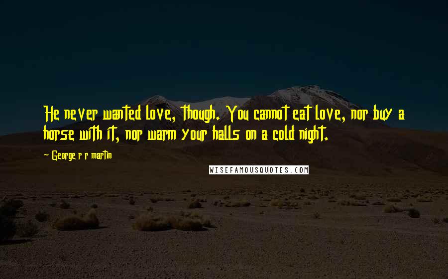 George R R Martin Quotes: He never wanted love, though. You cannot eat love, nor buy a horse with it, nor warm your halls on a cold night.