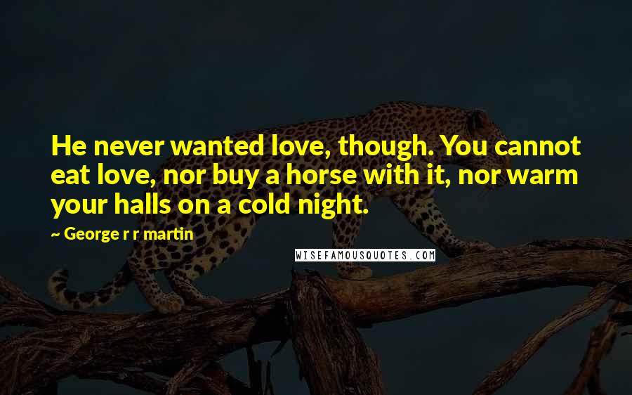 George R R Martin Quotes: He never wanted love, though. You cannot eat love, nor buy a horse with it, nor warm your halls on a cold night.