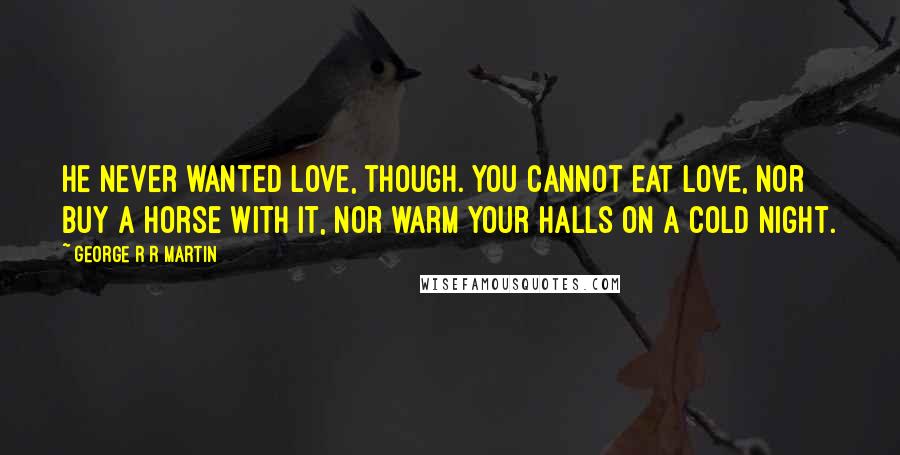 George R R Martin Quotes: He never wanted love, though. You cannot eat love, nor buy a horse with it, nor warm your halls on a cold night.