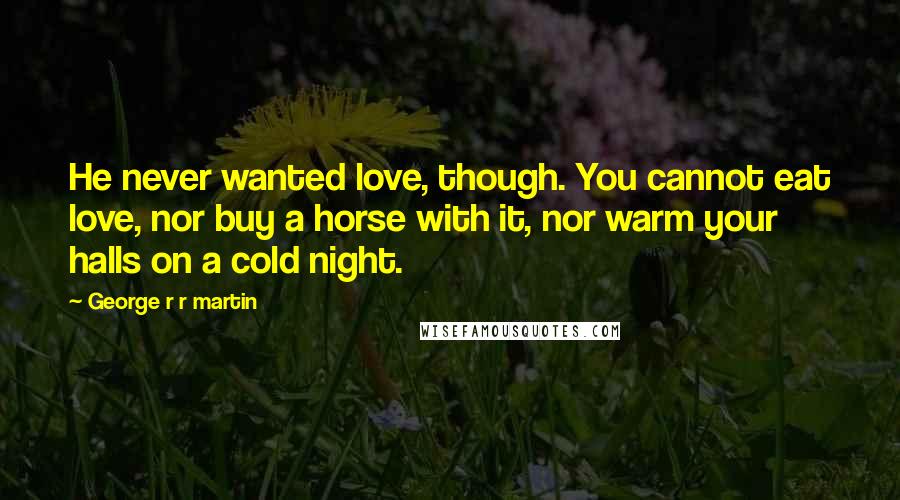 George R R Martin Quotes: He never wanted love, though. You cannot eat love, nor buy a horse with it, nor warm your halls on a cold night.