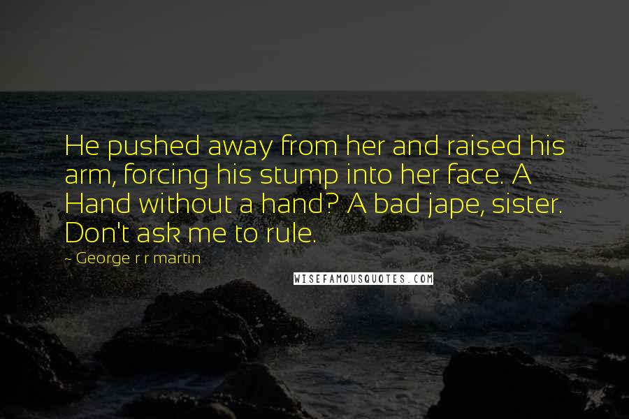 George R R Martin Quotes: He pushed away from her and raised his arm, forcing his stump into her face. A Hand without a hand? A bad jape, sister. Don't ask me to rule.