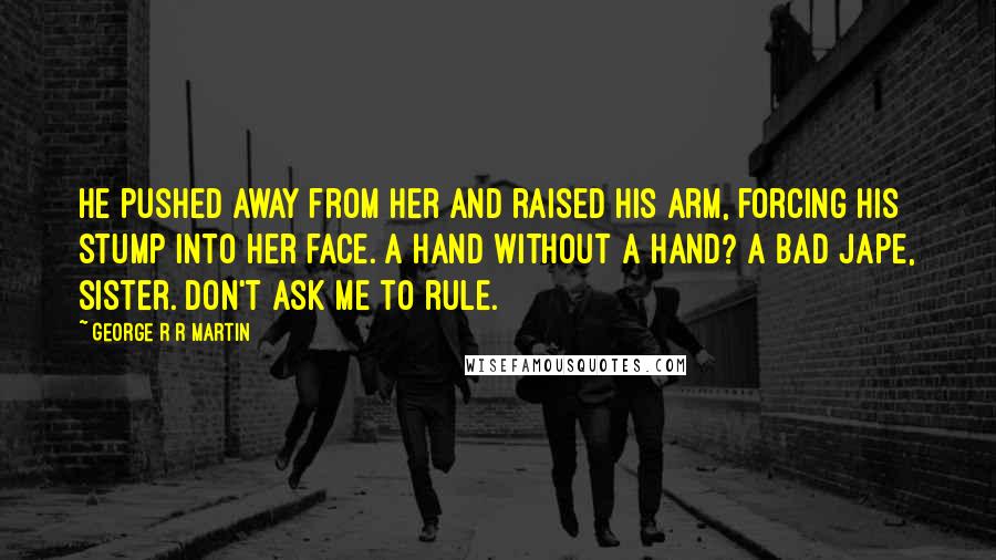 George R R Martin Quotes: He pushed away from her and raised his arm, forcing his stump into her face. A Hand without a hand? A bad jape, sister. Don't ask me to rule.