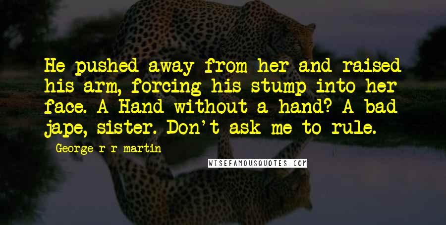 George R R Martin Quotes: He pushed away from her and raised his arm, forcing his stump into her face. A Hand without a hand? A bad jape, sister. Don't ask me to rule.