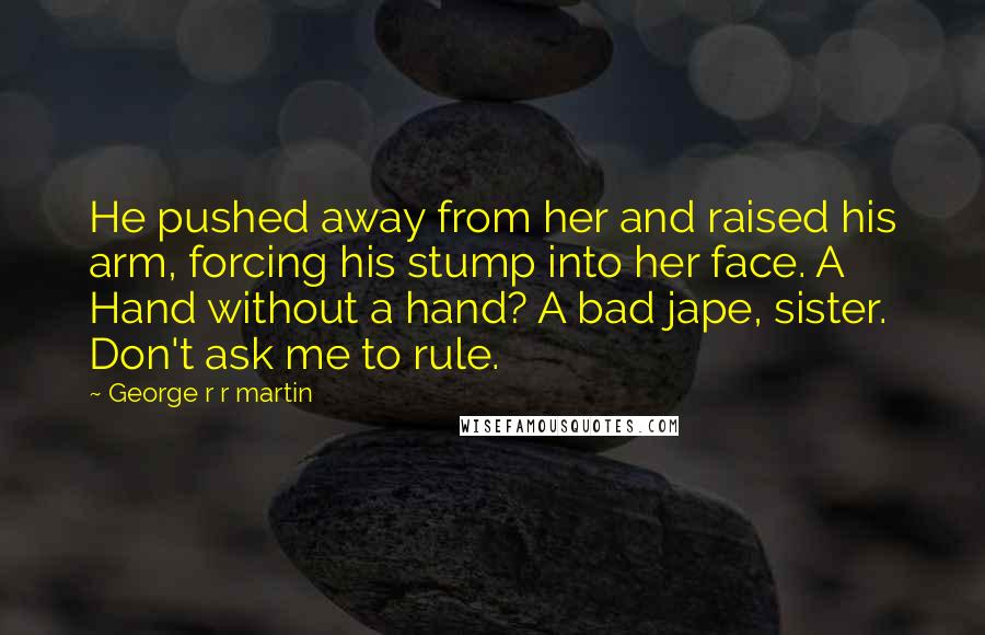 George R R Martin Quotes: He pushed away from her and raised his arm, forcing his stump into her face. A Hand without a hand? A bad jape, sister. Don't ask me to rule.