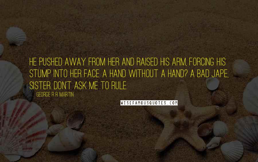 George R R Martin Quotes: He pushed away from her and raised his arm, forcing his stump into her face. A Hand without a hand? A bad jape, sister. Don't ask me to rule.