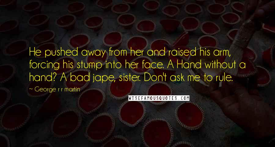 George R R Martin Quotes: He pushed away from her and raised his arm, forcing his stump into her face. A Hand without a hand? A bad jape, sister. Don't ask me to rule.