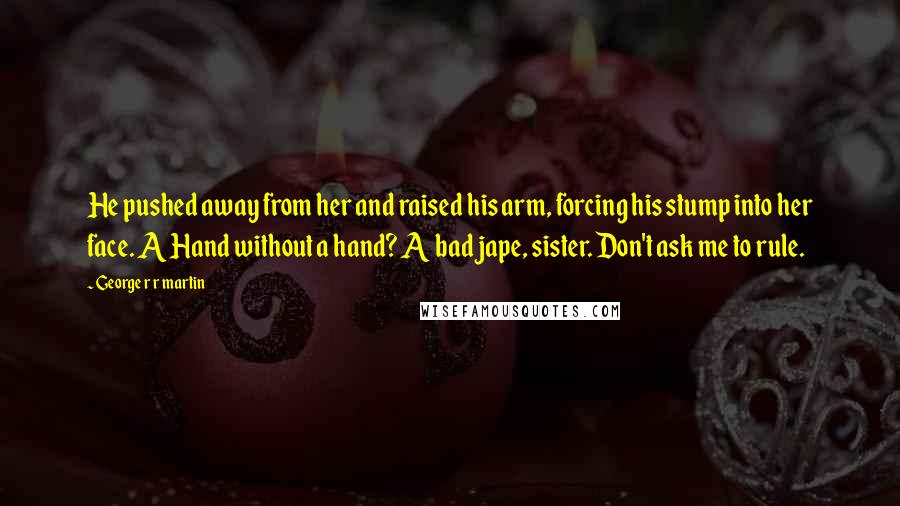 George R R Martin Quotes: He pushed away from her and raised his arm, forcing his stump into her face. A Hand without a hand? A bad jape, sister. Don't ask me to rule.