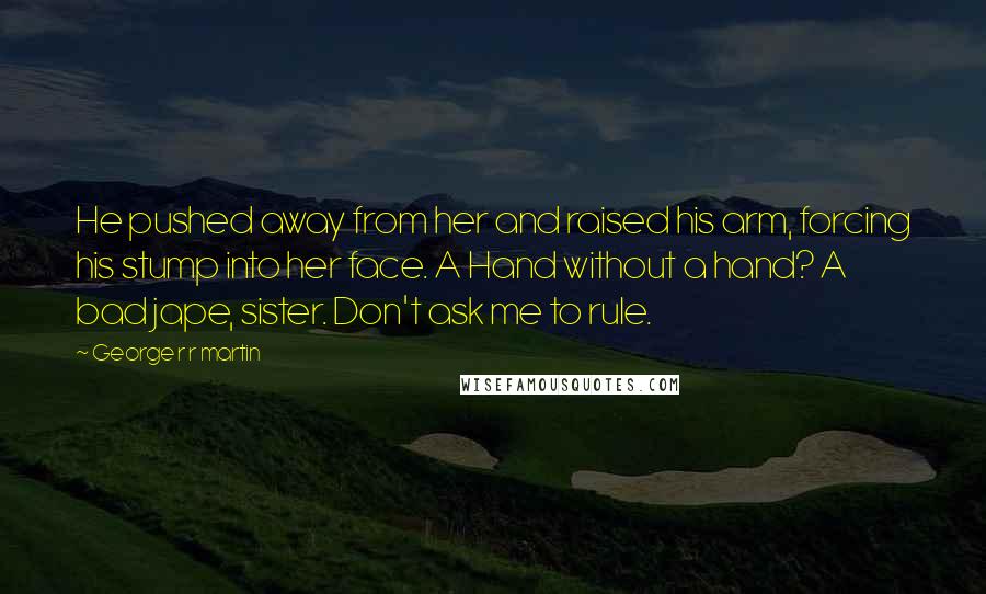 George R R Martin Quotes: He pushed away from her and raised his arm, forcing his stump into her face. A Hand without a hand? A bad jape, sister. Don't ask me to rule.