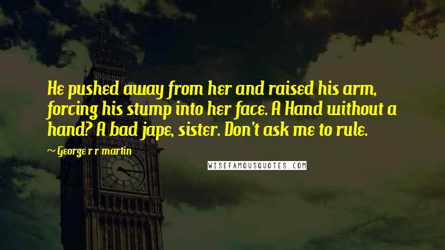 George R R Martin Quotes: He pushed away from her and raised his arm, forcing his stump into her face. A Hand without a hand? A bad jape, sister. Don't ask me to rule.