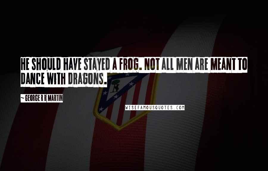 George R R Martin Quotes: He should have stayed a frog. Not all men are meant to dance with dragons.