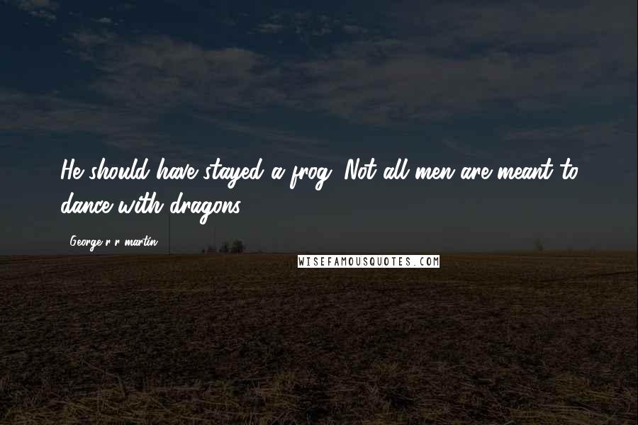 George R R Martin Quotes: He should have stayed a frog. Not all men are meant to dance with dragons.