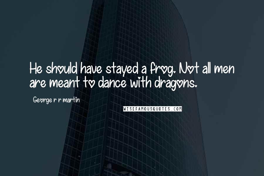 George R R Martin Quotes: He should have stayed a frog. Not all men are meant to dance with dragons.