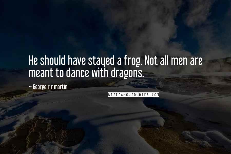 George R R Martin Quotes: He should have stayed a frog. Not all men are meant to dance with dragons.