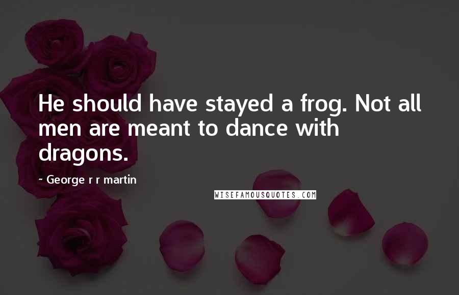 George R R Martin Quotes: He should have stayed a frog. Not all men are meant to dance with dragons.